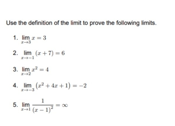 Use the definition of the limit to prove the following limits. 
1. limlimits _xto 3x=3
2. limlimits _xto -1(x+7)=6
3. limlimits _xto 2x^2=4
4. limlimits _xto -3(x^2+4x+1)=-2
5. limlimits _xto 1frac 1(x-1)^2=∈fty