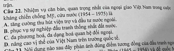 trận.
Câu 22. Nhiệm vụ căn bản, quan trọng nhất của ngoại giao Việt Nam trong cuộc
kháng chiến chống Mỹ, cứu nước (1954 - 1975) là
A. tăng cường thu hút viện trợ và đầu tư nước ngoài.
B. phục vụ sự nghiệp đấu tranh thống nhất đất nước.
C. đa phương hoá, đa dạng hoá quan hệ đối ngoại.
D. nâng cao vị thế của Việt Nam trên trường quốc tế.
âu 23. Nội dụng nào sau đây phản ánh đúng điểm tương đồng của đầu tranh ngo
1945 - 1954) và đế quốc M