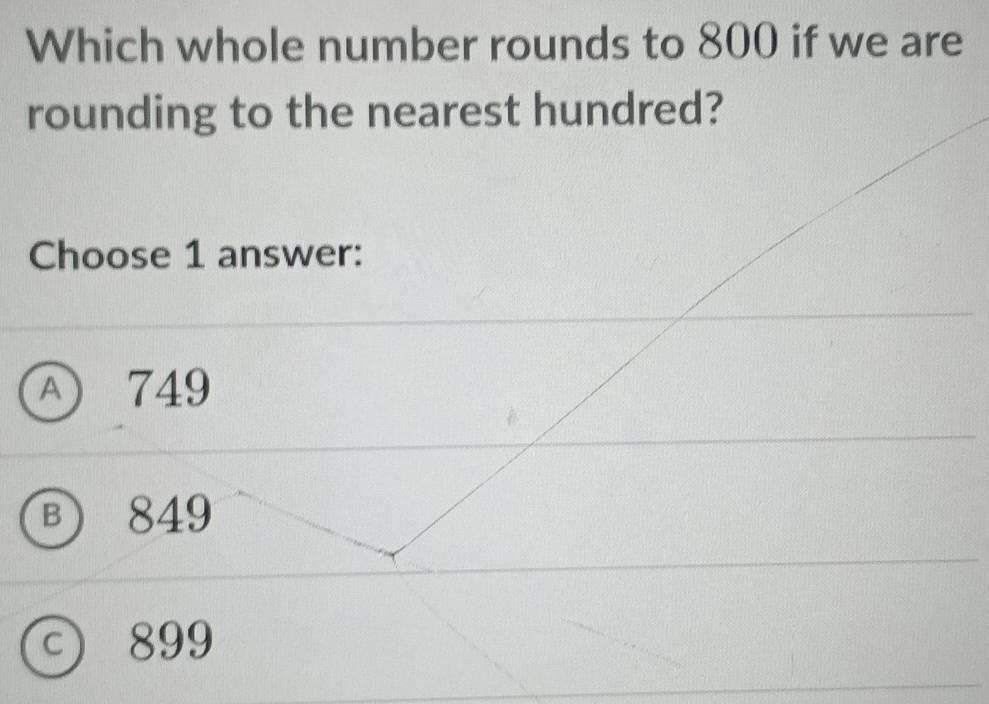 Which whole number rounds to 800 if we are
rounding to the nearest hundred?
Choose 1 answer:
A 749
B 849
c ) 899