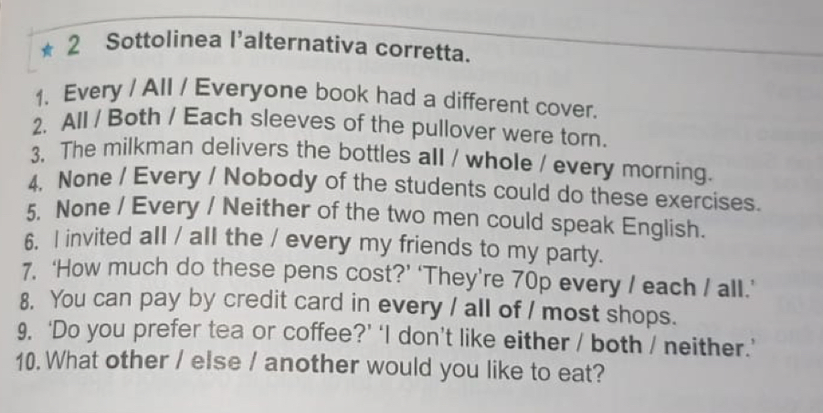 ★ 2 Sottolinea l'alternativa corretta. 
1. Every / All / Everyone book had a different cover. 
2. All / Both / Each sleeves of the pullover were torn. 
3, The milkman delivers the bottles all / whole / every morning. 
4, None / Every / Nobody of the students could do these exercises. 
5. None / Every / Neither of the two men could speak English. 
6. I invited all / all the / every my friends to my party. 
7. ‘How much do these pens cost?’ ‘They’re 70p every / each / all.’ 
8. You can pay by credit card in every / all of / most shops. 
9, ‘Do you prefer tea or coffee?’ ‘I don’t like either / both / neither.’ 
10. What other / else / another would you like to eat?