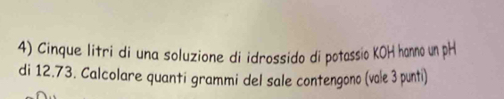 Cinque litri di una soluzione di idrossido di potassio KOH hanno un pH 
di 12.73. Calcolare quanti grammi del sale contengono (vale 3 punti)