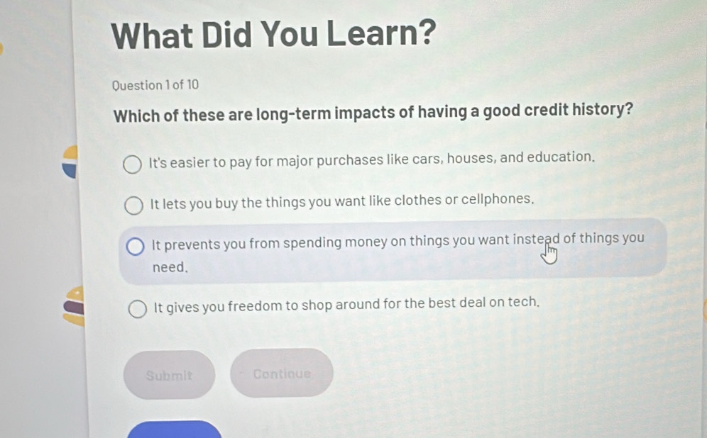 What Did You Learn?
Question 1 of 10
Which of these are long-term impacts of having a good credit history?
It's easier to pay for major purchases like cars, houses, and education.
It lets you buy the things you want like clothes or cellphones.
It prevents you from spending money on things you want instead of things you
need.
It gives you freedom to shop around for the best deal on tech,
Submit Continue