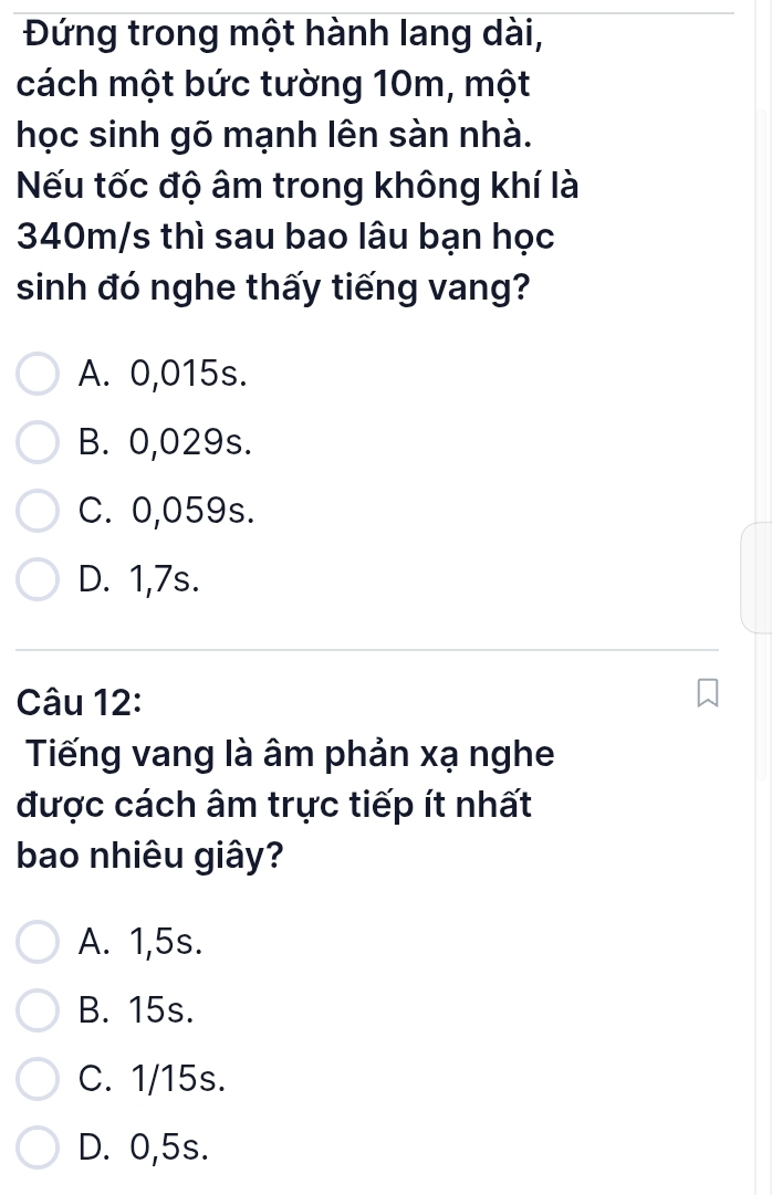 Đứng trong một hành lang dài,
cách một bức tường 10m, một
học sinh gõ mạnh lên sàn nhà.
Nếu tốc độ âm trong không khí là
340m/s thì sau bao lâu bạn học
sinh đó nghe thấy tiếng vang?
A. 0,015s.
B. 0,029s.
C. 0,059s.
D. 1,7s.
Câu 12:
Tiếng vang là âm phản xạ nghe
được cách âm trực tiếp ít nhất
bao nhiêu giây?
A. 1,5s.
B. 15s.
C. 1/15s.
D. 0,5s.