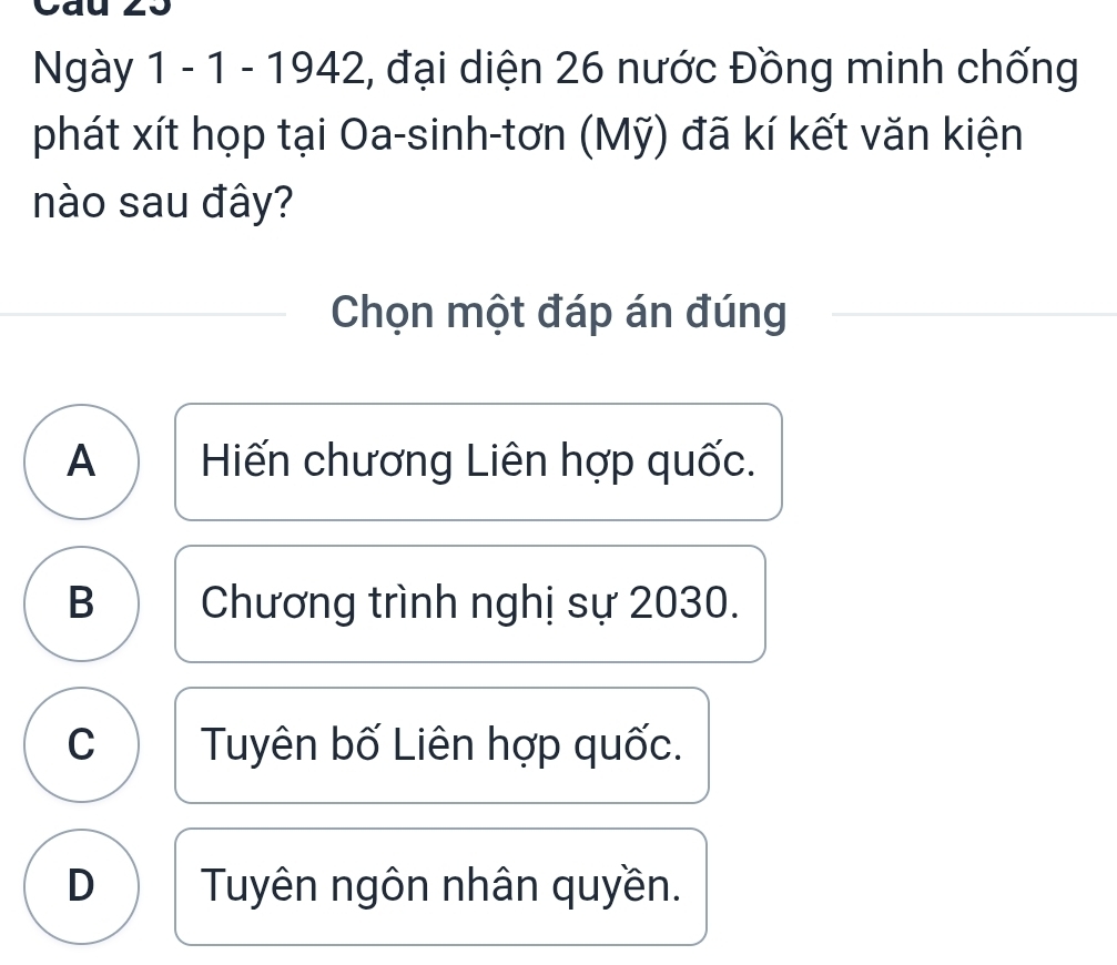 Cau 23
Ngày 1 - 1 - 1942, đại diện 26 nước Đồng minh chống
phát xít họp tại Oa-sinh-tơn (Mỹ) đã kí kết văn kiện
nào sau đây?
Chọn một đáp án đúng
A Hiến chương Liên hợp quốc.
B Chương trình nghị sự 2030.
C Tuyên bố Liên hợp quốc.
D Tuyên ngôn nhân quyền.