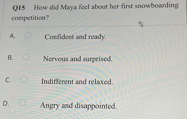 How did Maya feel about her first snowboarding
competition?
A. Confident and ready.
B.
Nervous and surprised.
C.
Indifferent and relaxed.
D.
Angry and disappointed.