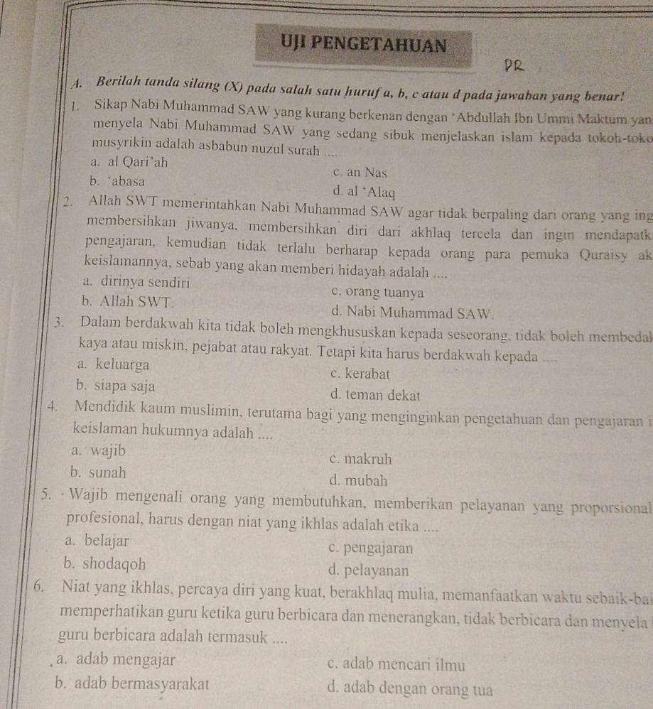 UJI PENGETAHUAN
A. Berilah tanda silang (X) pada salah satu hurufa, b, c atau d pada jawaban yang benar!
1. Sikap Nabi Muhammad SAW yang kurang berkenan dengan *Abdullah Ibn Ummi Maktum yan
menyela Nabi Muhammad SAW yang sedang sibuk menjelaskan islam kepada tokoh-toko
musyrikin adalah asbabun nuzul surah ....
a. al Qari`ah c. an Nas
b. abasa d. al *Alaq
2. Allah SWT memerintahkan Nabi Muhammad SAW agar tidak berpaling dari orang yang ing
membersihkan jiwanya, membersihkan  diri dari akhlaq tercela dan ingin mendapatk
pengajaran, kemudian tidak terlalu berharap kepada orang para pemuka Quraisy ak
keislamannya, sebab yang akan memberi hidayah adalah ....
a. dirinya sendiri c. orang tuanya
b. Allah SWT. d. Nabi Muhammad SAW.
3. Dalam berdakwah kita tidak boleh mengkhususkan kepada seseorang. tidak boleh membedal
kaya atau miskin, pejabat atau rakyat. Tetapi kita harus berdakwah kepada ....
a. keluarga c. kerabat
b. siapa saja d. teman dekat
4. Mendidik kaum muslimin, terutama bagi yang menginginkan pengetahuan dan pengajaran i
keislaman hukumnya adalah ....
a. wajib c. makruh
b. sunah d. mubah
5. · Wajib mengenali orang yang membutuhkan, memberikan pelayanan yang proporsional
profesional, harus dengan niat yang ikhlas adalah etika ....
a. belajar c. pengajaran
b. shodaqoh d. pelayanan
6. Niat yang ikhlas, percaya diri yang kuat, berakhlaq mulia, memanfaatkan waktu sebaik-bai
memperhatikan guru ketika guru berbicara dan menerangkan, tidak berbicara dan menyela
guru berbicara adalah termasuk ....
a. adab mengajar c. adab mencari ilmu
b. adab bermasyarakat d. adab dengan orang tua