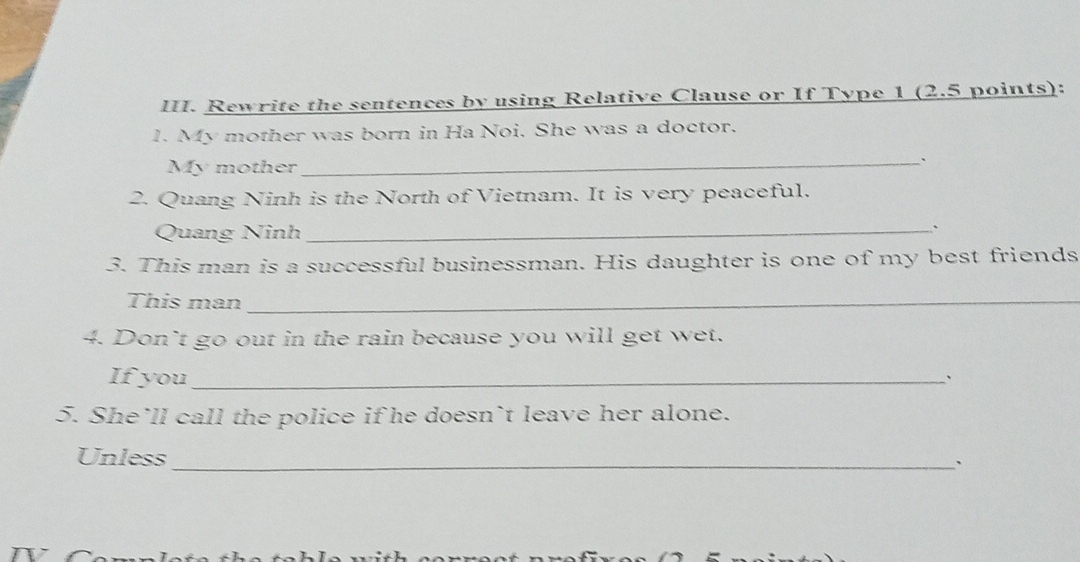 Rewrite the sentences by using Relative Clause or If Type 1 (2.5 points): 
1. My mother was born in Ha Noi. She was a doctor. 
My mother 
_、` 
2. Quang Ninh is the North of Vietnam. It is very peaceful. 
Quang Ninh_ 
` 
3. This man is a successful businessman. His daughter is one of my best friends 
This man_ 
4. Don’t go out in the rain because you will get wet. 
If you_ 
. 
5. She’ll call the police if he doesn`t leave her alone. 
Unless_ 
`