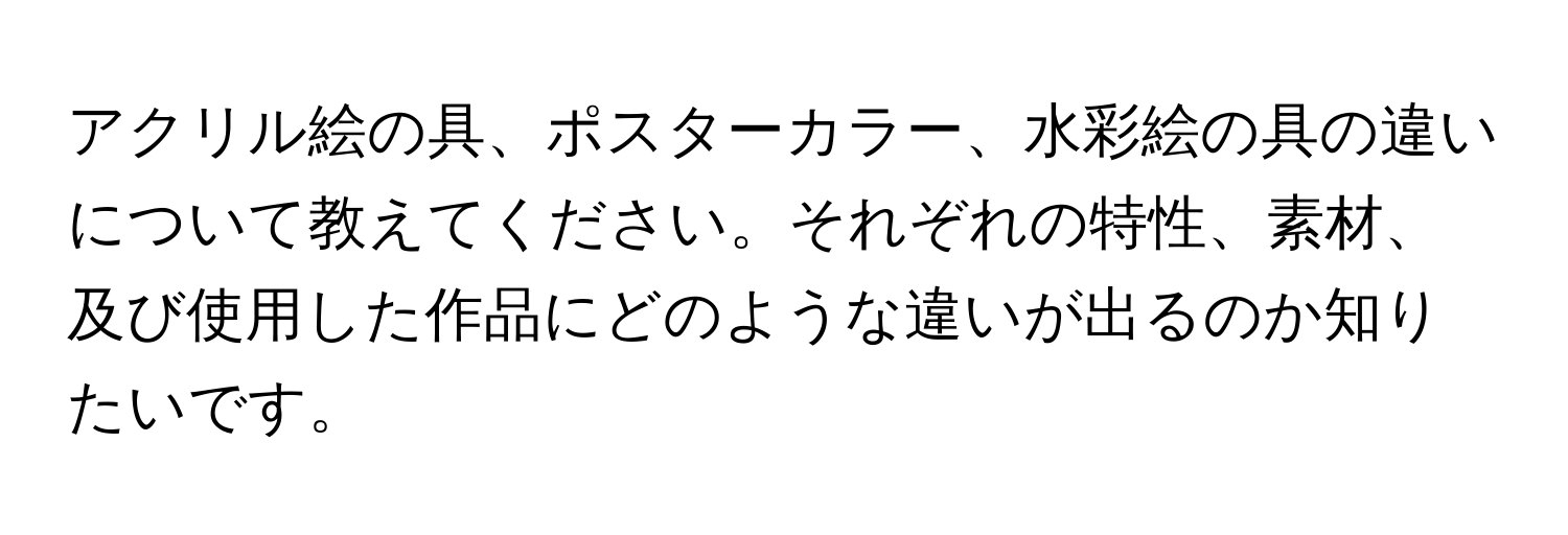 アクリル絵の具、ポスターカラー、水彩絵の具の違いについて教えてください。それぞれの特性、素材、及び使用した作品にどのような違いが出るのか知りたいです。