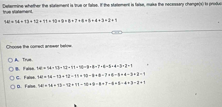 Determine whether the statement is true or false. If the statement is false, make the necessary change(s) to produc
true statement.
14!=14+13+12+11+10+9+8+7+6+5+4+3+2+1
Choose the correct answer below.
A. True.
B. False. 14!=14· 13· 12· 11· 10· 9· 8· 7· 6· 5· 4· 3· 2· 1
C. False. 14!=14-13+12-11+10-9+8-7+6-5+4-3+2-1
D. False. 14!=14+13-12+11-10+9-8+7-6+5-4+3-2+1