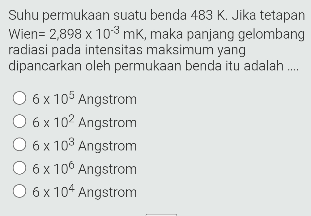 Suhu permukaan suatu benda 483 K. Jika tetapan
Wien =2,898* 10^(-3)mK , maka panjang gelombang
radiasi pada intensitas maksimum yang
dipancarkan oleh permukaan benda itu adalah ....
6* 10^5 Angstrom
6* 10^2 Angstrom
6* 10^3 Angstrom
6* 10^6 Angstrom
6* 10^4 Angstrom