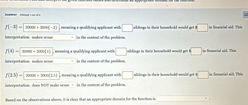 soctére a oprte donn for the runction
Answer Attempt 1 out of 2
f(-3)=20000+3000(-3) , meaning a qualifying applicant with □ siblings in their household would get $ □ in financial aid. This
interpretation makes sense in the context of the problem.
f(4)=20000+3000(4) , meaning a qualifying applicant with □ siblings in their household would get $□ in financial aid. This
interpretation makes sense in the context of the problem.
f(2.5)=20000+3000(2.5) , meaning a qualifying applicant with □ siblings in their household would get $ :□ in financial aid. This
interpretation does NOT make sense√ in the context of the problem.
Based on the observations above, it is clear that an appropriate domain for the function is