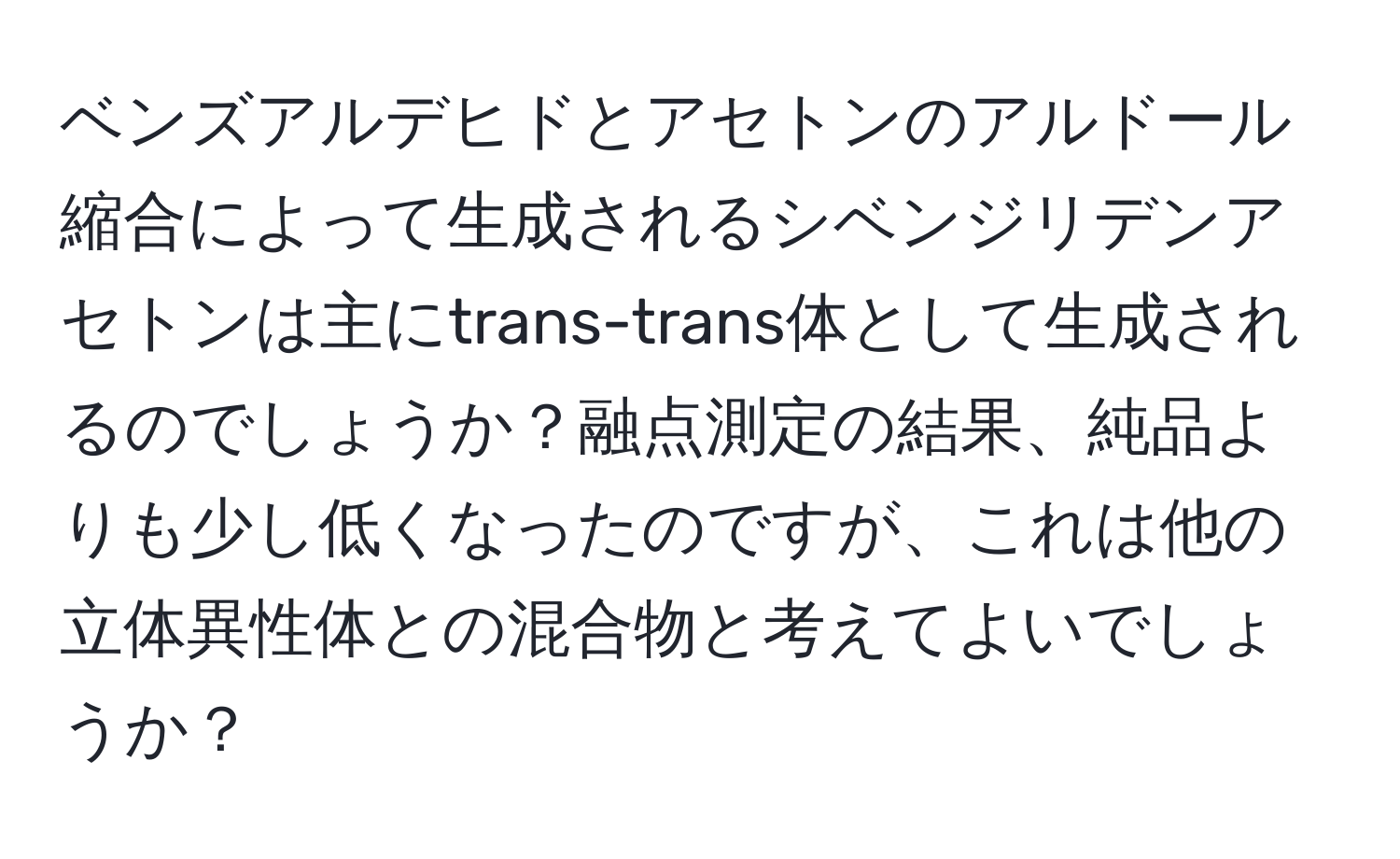 ベンズアルデヒドとアセトンのアルドール縮合によって生成されるシベンジリデンアセトンは主にtrans-trans体として生成されるのでしょうか？融点測定の結果、純品よりも少し低くなったのですが、これは他の立体異性体との混合物と考えてよいでしょうか？