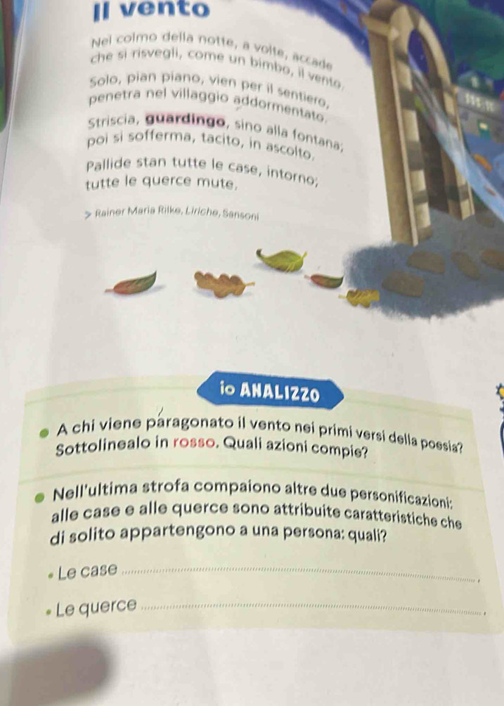 Il vento 
Nel colmo della notte, a volte, accade 
che si risvegli, come un bimbo, il vento. 
Solo, pian piano, vien per il sentiero. 
penetra nel villaggio addormentato. 
Striscia, guardingo, sino alla fontana; 
poi si sofferma, tacito, in ascolto. 
Pallide stan tutte le case, intorno; 
tutte le querce mute. 
Rainer Maria Rilke, Liriche, Sansoni 
io ANALIZZO 
A chi viene paragonato il vento nei primi versi della poesia? 
Sottolinealo in rosso. Quali azioni compie? 
Nell'ultima strofa compaiono altre due personificazioni: 
alle case e alle querce sono attribuite caratteristiche che 
di solito appartengono a una persona: quali? 
Le case_ 
Le querce_