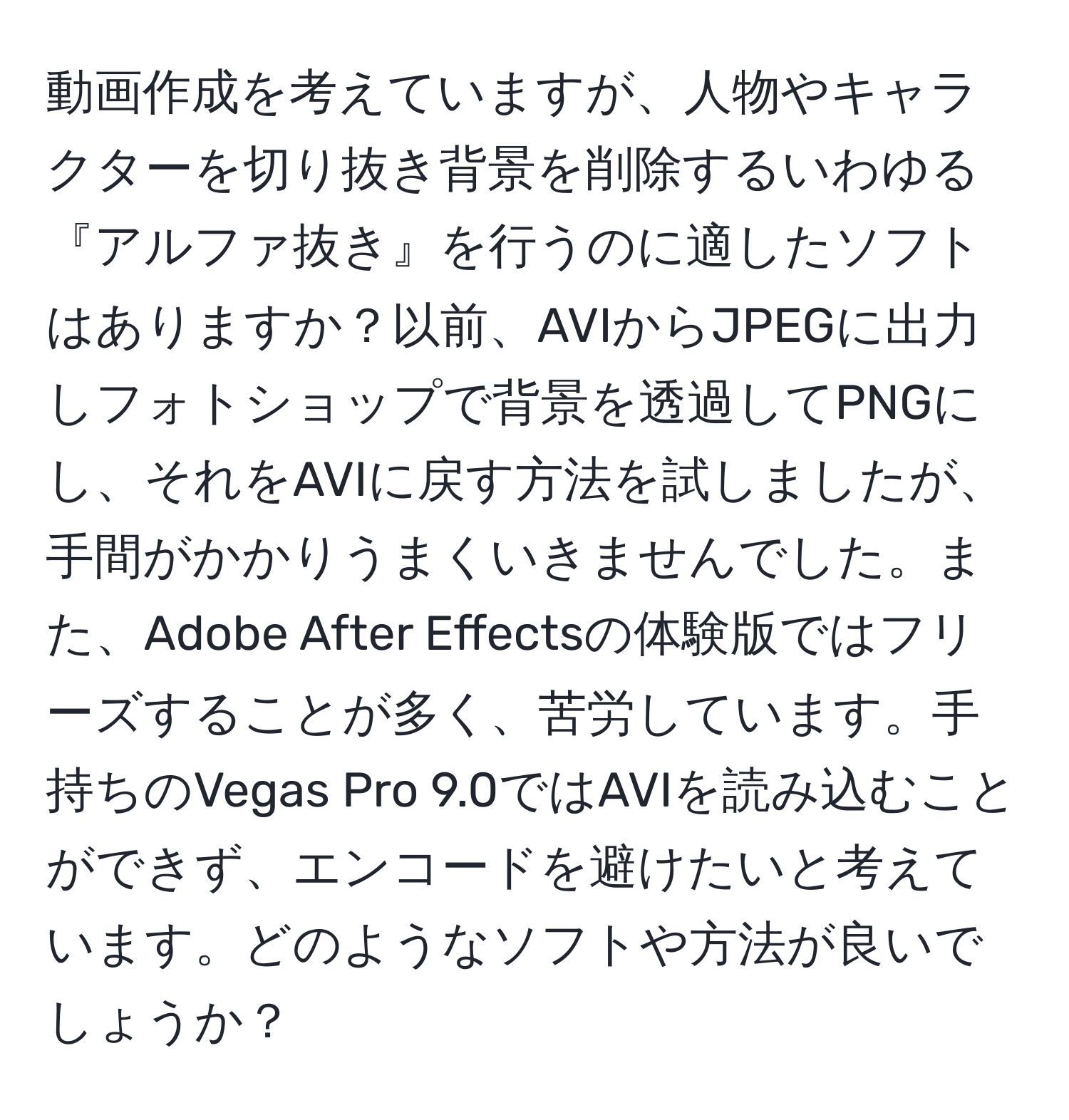 動画作成を考えていますが、人物やキャラクターを切り抜き背景を削除するいわゆる『アルファ抜き』を行うのに適したソフトはありますか？以前、AVIからJPEGに出力しフォトショップで背景を透過してPNGにし、それをAVIに戻す方法を試しましたが、手間がかかりうまくいきませんでした。また、Adobe After Effectsの体験版ではフリーズすることが多く、苦労しています。手持ちのVegas Pro 9.0ではAVIを読み込むことができず、エンコードを避けたいと考えています。どのようなソフトや方法が良いでしょうか？