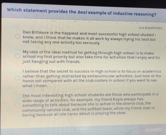 Which statement provides the best example of inductive reasoning?
12 of 18 QUESTION S
Dan Biltmore is the happiest and most successful high school student l
know, and I think that he makes it all work by always trying his best but
not taking any one activity too seriously.
My idea of the ideal method for getting through high school is to make
school my first priority but also take time for activities that I enjoy and for
just hanging out with friends.
I believe that the secret to success in high school is to focus on academics
rather than getting distracted by extracurricular activities: Just look at the
honor roll compared with all the club rosters in school if you want to see
what I mean.
The most interesting high school students are those who participate in a
wide range of activities; for example, my friend Kayla always has
something to talk about because she is active in the drama club, the
community-service club, and the softball team, while my friend Joan is
boring because all she cares about is playing the oboe.