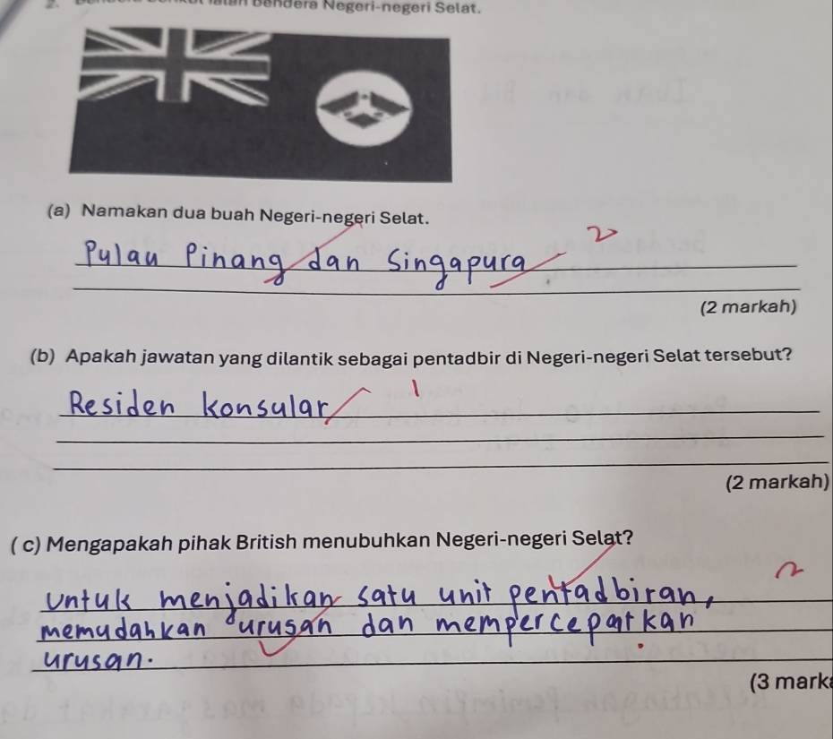 an Bendera Negeri-negeri Selat. 
(a) Namakan dua buah Negeri-negeri Selat. 
_ 
_ 
(2 markah) 
(b) Apakah jawatan yang dilantik sebagai pentadbir di Negeri-negeri Selat tersebut? 
_ 
_ 
_ 
(2 markah) 
( c) Mengapakah pihak British menubuhkan Negeri-negeri Selat? 
_ 
_ 
_ 
(3 mark