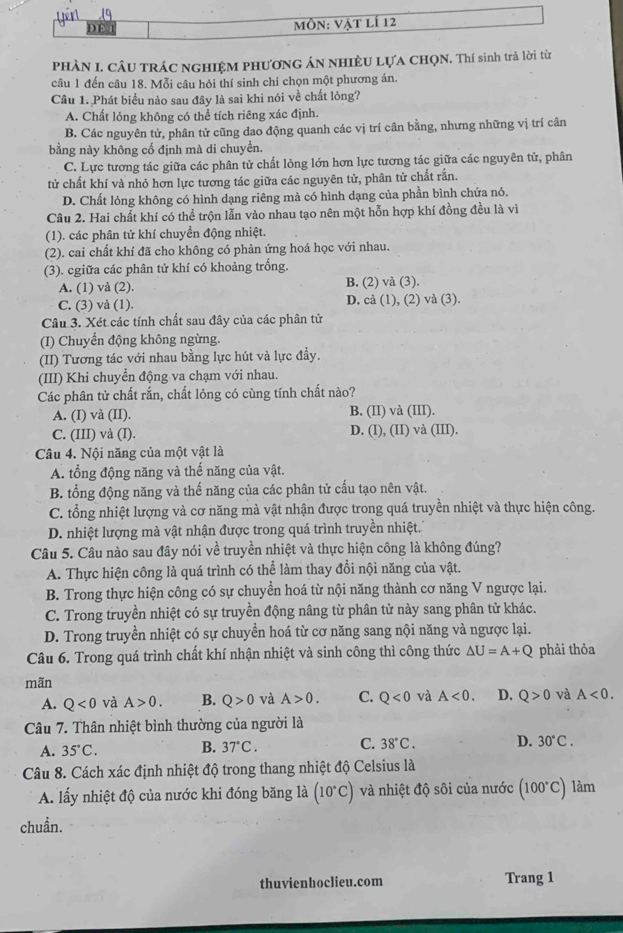 MôN: Vật lí 12
PHÀN I. CÂU TRÁC NGHIỆM PHƯƠNG ÁN NHIÈU LỤA CHQN. Thí sinh trả lời từ
câu 1 đến câu 18. Mỗi câu hỏi thí sinh chỉ chọn một phương án.
Câu 1. Phát biểu nào sau đây là sai khi nói về chất lỏng?
A. Chất lỏng không có thể tích riêng xác định.
B. Các nguyên tử, phân tử cũng dao động quanh các vị trí cân bằng, nhưng những vị trí cân
bằng này không cố định mà di chuyển.
C. Lực tương tác giữa các phân tử chất lỏng lớn hơn lực tương tác giữa các nguyên tử, phân
tử chất khí và nhỏ hơn lực tương tác giữa các nguyên tử, phân tử chất rắn.
D. Chất lỏng không có hình dạng riêng mà có hình dạng của phần bình chứa nó.
Câu 2. Hai chất khí có thể trộn lẫn vào nhau tạo nên một hỗn hợp khí đồng đều là vì
(1). các phân tử khí chuyển động nhiệt.
(2). cai chất khí đã cho không có phản ứng hoá học với nhau.
(3). cgiữa các phân tử khí có khoảng trống.
A. (1) và (2). B. (2) và (3).
C. (3) và (1). D. cả (1), (2) và (3).
Câu 3. Xét các tính chất sau đây của các phân tử
(I) Chuyển động không ngừng.
(II) Tương tác với nhau bằng lực hút và lực đầy.
(III) Khi chuyển động va chạm với nhau.
Các phân tử chất rắn, chất lỏng có cùng tính chất nào?
A. (I) và (II). B. (II) và (III).
C. (III) và (I). D. (I), (II) và (III).
Câu 4. Nội năng của một vật là
A. tổng động năng và thế năng của vật.
B. tổng động năng và thế năng của các phân tử cấu tạo nên vật.
C. tổng nhiệt lượng và cơ năng mà vật nhận được trong quá truyền nhiệt và thực hiện công.
D. nhiệt lượng mà vật nhận được trong quá trình truyền nhiệt.
Câu 5. Câu nào sau đây nói về truyền nhiệt và thực hiện công là không đúng?
A. Thực hiện công là quá trình có thể làm thay đổi nội năng của vật.
B. Trong thực hiện công có sự chuyển hoá từ nội năng thành cơ năng V ngược lại.
C. Trong truyền nhiệt có sự truyền động nâng từ phân tử này sang phân tử khác.
D. Trong truyền nhiệt có sự chuyền hoá từ cơ năng sang nội năng và ngược lại.
Câu 6. Trong quá trình chất khí nhận nhiệt và sinh công thì công thức △ U=A+Q phải thỏa
mãn
A. Q<0</tex> và A>0. B. Q>0 và A>0. C. Q<0</tex> và A<0. D. Q>0 và A<0.
Câu 7. Thân nhiệt bình thường của người là
A. 35°C. 37°C. 38°C. D. 30°C.
B.
C.
Câu 8. Cách xác định nhiệt độ trong thang nhiệt độ Celsius là
A. lấy nhiệt độ của nước khi đóng băng là (10°C) và nhiệt độ sôi của nước (100°C) làm
chuẩn.
thuvienhoclieu.com Trang 1