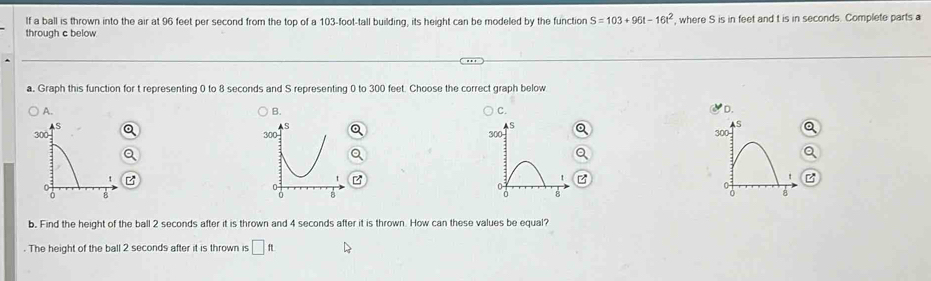 If a ball is thrown into the air at 96 feet per second from the top of a 103-foot-tall building, its height can be modeled by the function S=103+96t-16t^2
through c below , where S is in feet and t is in seconds. Complete parts a
a. Graph this function for t representing 0 to 8 seconds and S representing 0 to 300 feet. Choose the correct graph below
A.
C.
D.
B. 

z
z
b. Find the height of the ball 2 seconds after it is thrown and 4 seconds after it is thrown. How can these values be equal?
. The height of the ball 2 seconds after it is thrown is □ f