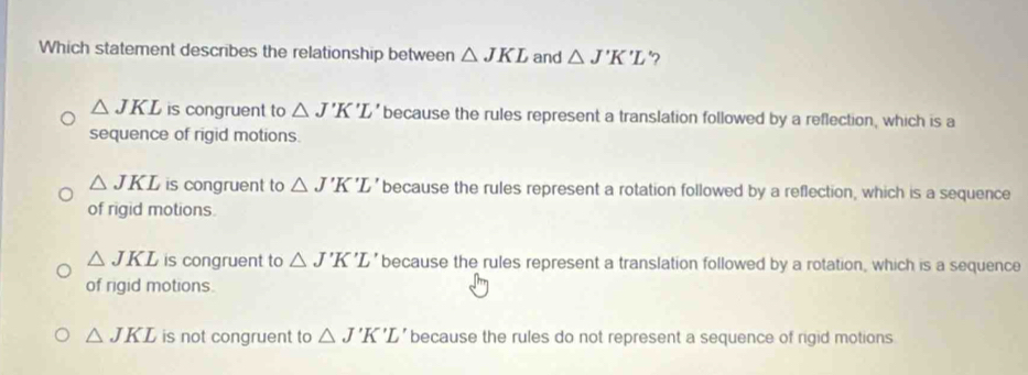 Which statement describes the relationship between △ JKL and △ J'K'L '?
△ JKL is congruent to △ J'K'L' because the rules represent a translation followed by a reflection, which is a
sequence of rigid motions.
△ JKL is congruent to △ J'K'L' because the rules represent a rotation followed by a reflection, which is a sequence
of rigid motions.
△ JKL is congruent to △ J'K'L' because the rules represent a translation followed by a rotation, which is a sequence
of rigid motions.
△ JKL is not congruent to △ J'K'L' because the rules do not represent a sequence of rigid motions