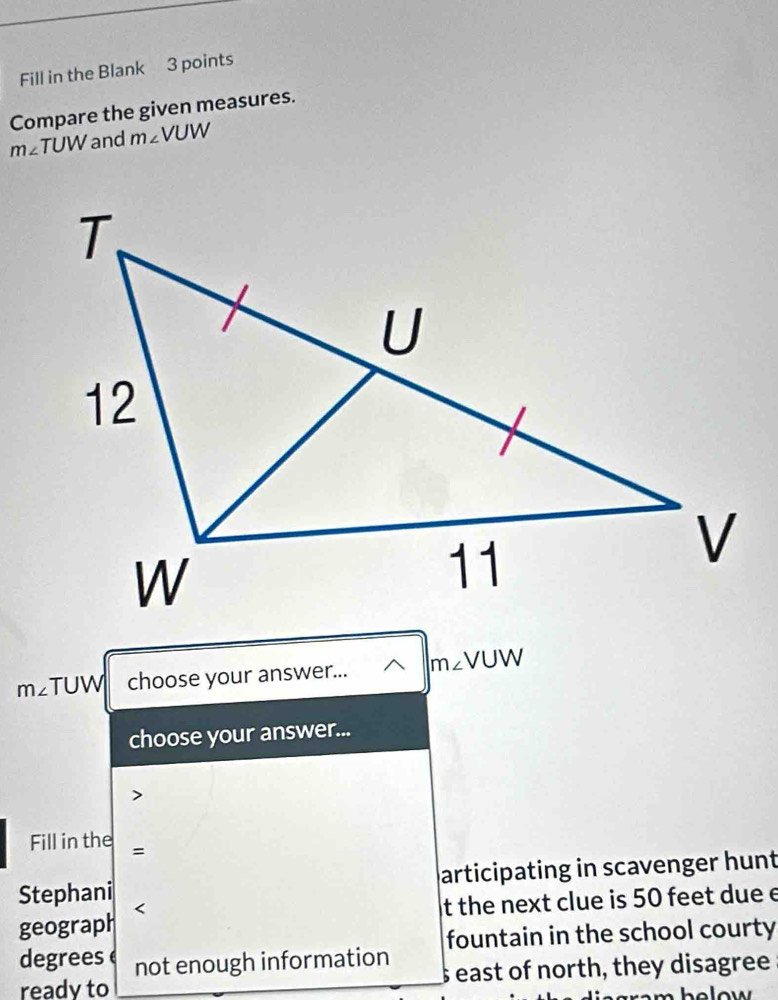 Fill in the Blank 3 points 
Compare the given measures.
m∠ TUW and m∠ VUW
m∠ TUW choose your answer... m∠ VUW
choose your answer... 
Fill in the = 
Stephani articipating in scavenger hunt 
geograph < 
t the next clue is  50 feet due e 
degrees not enough information fountain in the school courty 
ready to s east of north, they disagree 
h o w .