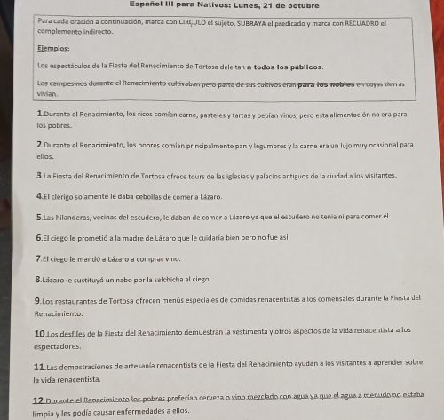 Español III para Nativos: Lunes, 21 de octubre
Para cada oración a continuación, marca con CIRÇULO el sujeto, SUBRAYA el predicado y marca con RECUADRO el
complemento indirecto.
Ejemplos:
Los espectáculos de la Fiesta del Renacimiento de Tortosa deleitan a todos los públicos.
Los campesinos durante el Renacimiento cultivaban pero parte de sus cultivos eran para los noblos en cuyas tierras
vivian.
1.Durante el Renacimiento, los ricos comían carne, pasteles y tartas y bebían vinos, pero esta alimentación no era para
los pobres.
2.Durante el Renacimiento, los pobres comian principalmente pan y legumbres y la carne era un lujo muy ocasional para
ellas.
3.La Fiesta del Renacimiento de Tortosa ofrece tours de las iglesias y palacios antiguos de la ciudad a los visitantes.
4. El clérigo solamente le daba cebollas de comer a Lázaro.
5.Las hilanderas, vecinas del escudero, le daban de comer a Lázaro ya que el escudero no tenía ni para comer él.
6.El ciego le prometió a la madre de Lázaro que le cuidaría bien pero no fue así.
7.El ciego le mandó a Lázaro a comprar vino.
8.Lázaro le sustituyó un nabo por la salchicha al ciego.
9.Los restaurantes de Tortosa ofrecen menús especiales de comidas renacentistas a los comensales durante la Fiesta del
Renacimiento.
10.Los desfiles de la Fiesta del Renacimiento demuestran la vestimenta y otros aspectos de la vida renacentista a los
espectadores.
11.Las demostraciones de artesanía renacentista de la Fiesta del Renacimiento ayudan a los visitantes a aprender sobre
la vida renacentista.
12 Durante el Renacimiento los polres preferían cerveza o vino mezclado con agua ya que el agua a menudo nn estaba
limpia y les podía causar enfermedades a ellos.