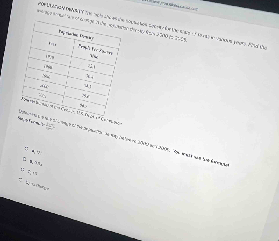 assess.prod.mheducation.com
average annual rate on density from 2000 to 2009
POPULATION DENSITY The table showpopulation density for the state of Texas in various years. Find the
f Commerce
Slope Formula: frac y_2-y_1x_2-x_1
ate of change of the population density between 2000 and 2009. You must use the formula
A) 17.1
B) 0.53
C) 1.9
D) no change