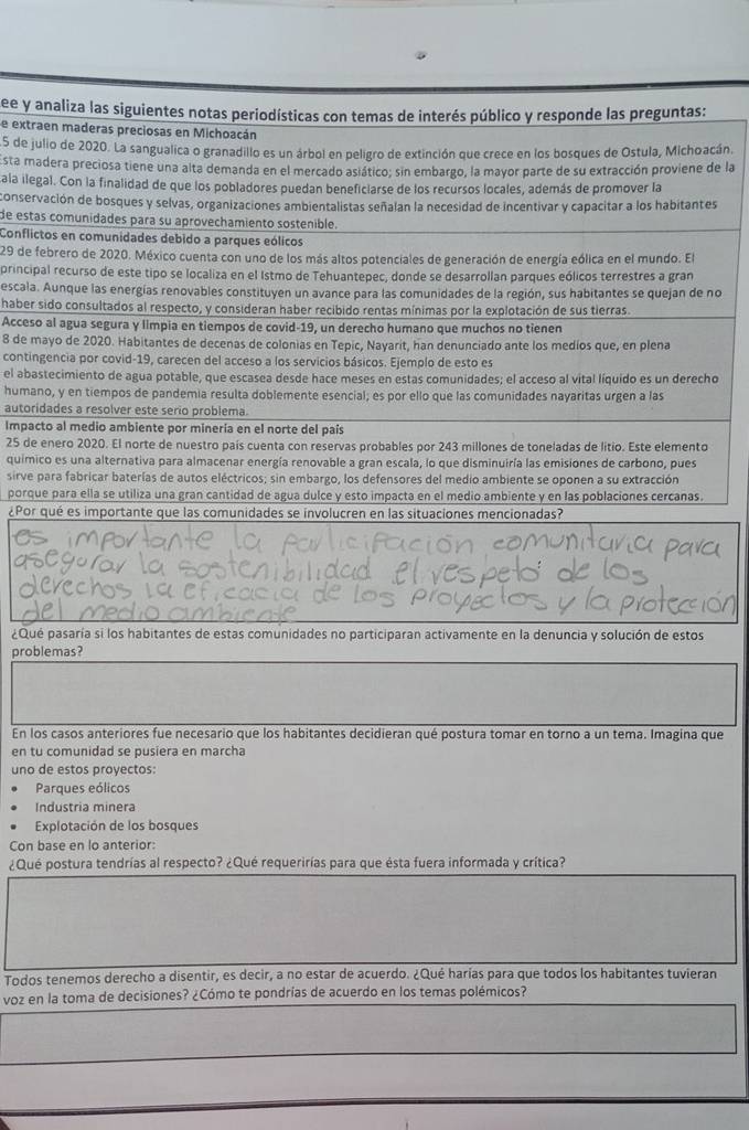 see y analiza las siguientes notas periodísticas con temas de interés público y responde las preguntas:
se extraen maderas preciosas en Michoacán
5 de julio de 2020. La sangualica o granadillo es un árbol en peligro de extinción que crece en los bosques de Ostula, Michoacán.
Esta madera preciosa tiene una alta demanda en el mercado asiático; sin embargo, la mayor parte de su extracción proviene de la
ala ilegal. Con la finalidad de que los pobladores puedan beneficlarse de los recursos locales, además de promover la
conservación de bosques y selvas, organizaciones ambientalistas señalan la necesidad de incentivar y capacitar a los habitantes
de estas comunidades para su aprovechamiento sostenible.
Conflictos en comunidades debido a parques eólicos
29 de febrero de 2020. México cuenta con uno de los más altos potenciales de generación de energía eólica en el mundo. El
principal recurso de este tipo se localiza en el Istmo de Tehuantepec, donde se desarrollan parques eólicos terrestres a gran
escala. Aunque las energías renovables constituyen un avance para las comunidades de la región, sus habitantes se quejan de no
haber sido consultados al respecto, y consideran haber recibido rentas mínimas por la explotación de sus tierras.
Acceso al agua segura y limpia en tiempos de covid-19, un derecho humano que muchos no tienen
8 de mayo de 2020. Habitantes de decenas de colonias en Tepic, Nayarit, han denunciado ante los medíos que, en plena
contingencia por covid-19, carecen del acceso a los servicios básicos. Ejemplo de esto es
el abastecimiento de agua potable, que escasea desde hace meses en estas comunidades; el acceso al vital líquido es un derecho
humano, y en tiempos de pandemia resulta doblemente esencial; es por ello que las comunidades nayaritas urgen a las
autoridades a resolver este serio problema.
Impacto al medio ambiente por minería en el norte del país
25 de enero 2020. El norte de nuestro país cuenta con reservas probables por 243 millones de toneladas de litio. Este elemento
quimico es una alternativa para almacenar energía renovable a gran escala, lo que disminuiría las emisiones de carbono, pues
sirve para fabricar baterías de autos eléctricos; sin embargo, los defensores del medio ambiente se oponen a su extracción
porque para ella se utiliza una gran cantidad de agua dulce y esto impacta en el medio ambiente y en las poblaciones cercanas.
¿Por qué es importante que las comunidades se involucren en las situaciones mencionadas?
¿Qué pasaría si los habitantes de estas comunidades no participaran activamente en la denuncia y solución de estos
problemas?
En los casos anteriores fue necesario que los habitantes decidieran qué postura tomar en torno a un tema. Imagina que
en tu comunidad se pusiera en marcha
uno de estos proyectos:
Parques eólicos
Industria minera
Explotación de los bosques
Con base en lo anterior:
¿Qué postura tendrías al respecto? ¿Qué requerirías para que ésta fuera informada y crítica?
Todos tenemos derecho a disentir, es decir, a no estar de acuerdo. ¿Qué harías para que todos los habitantes tuvieran
voz en la toma de decisiones? ¿Cómo te pondrías de acuerdo en los temas polémicos?