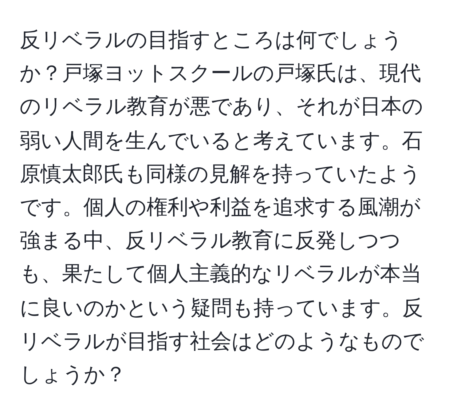 反リベラルの目指すところは何でしょうか？戸塚ヨットスクールの戸塚氏は、現代のリベラル教育が悪であり、それが日本の弱い人間を生んでいると考えています。石原慎太郎氏も同様の見解を持っていたようです。個人の権利や利益を追求する風潮が強まる中、反リベラル教育に反発しつつも、果たして個人主義的なリベラルが本当に良いのかという疑問も持っています。反リベラルが目指す社会はどのようなものでしょうか？