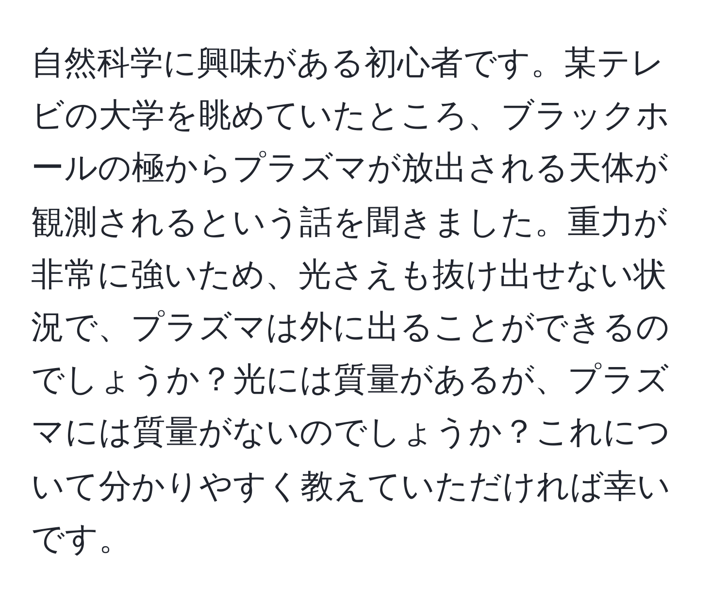 自然科学に興味がある初心者です。某テレビの大学を眺めていたところ、ブラックホールの極からプラズマが放出される天体が観測されるという話を聞きました。重力が非常に強いため、光さえも抜け出せない状況で、プラズマは外に出ることができるのでしょうか？光には質量があるが、プラズマには質量がないのでしょうか？これについて分かりやすく教えていただければ幸いです。