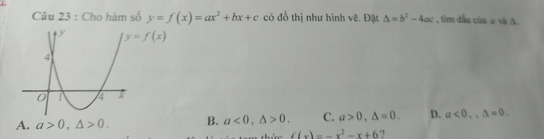 tìm dầu của α và Δ.
Câu 23 : Cho hàm số y=f(x)=ax^2+bx+c có dhat O thị như hình vẽ. Đặt △ =b^2-4ac
y=f(x)
A. a>0, △ >0.
B. a<0</tex>, △ >0. C. a>0, △ =0. D. a<0</tex>,, △ =0. 
= thứre f(x)=-x^2-x+6 ?