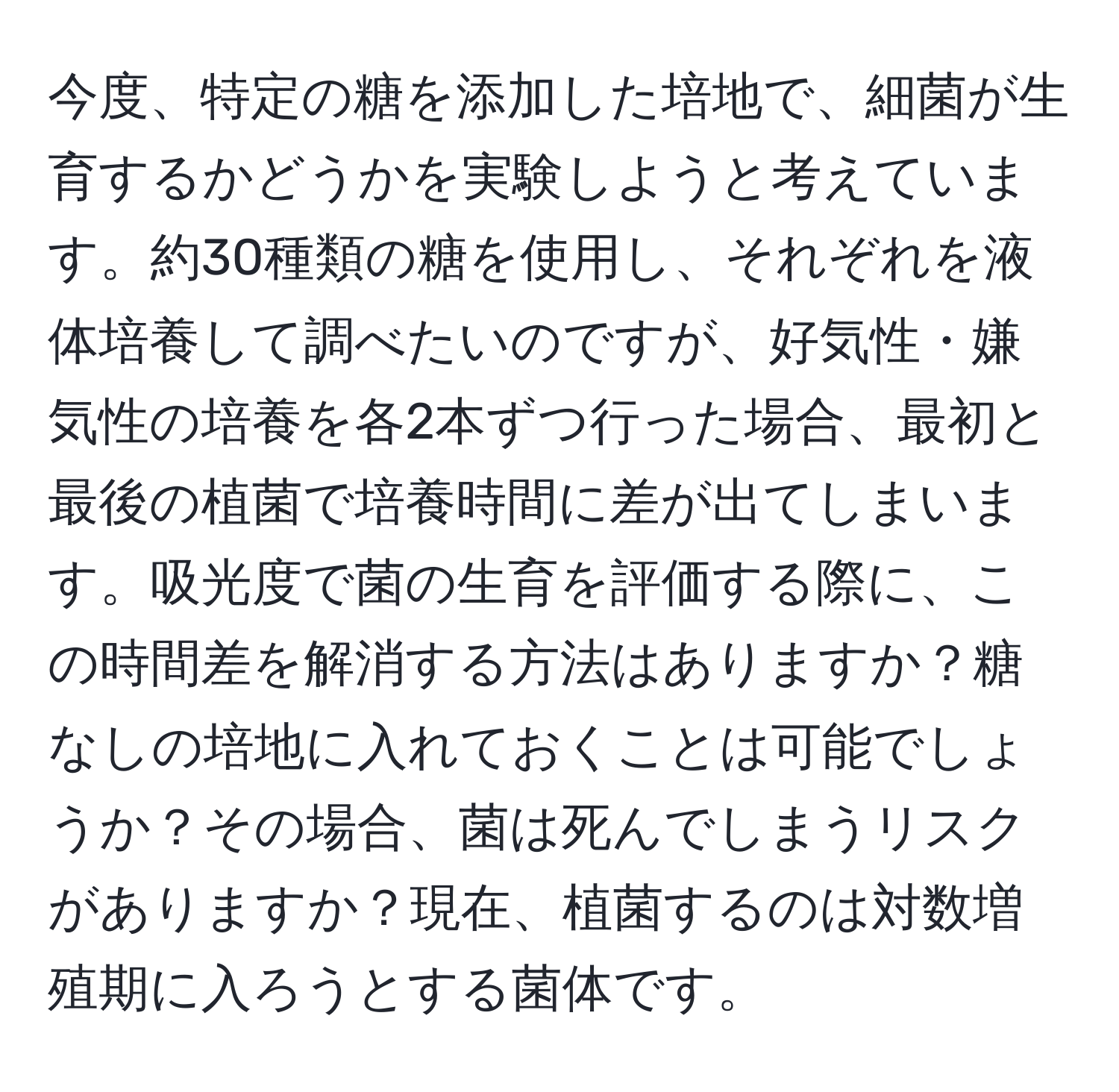 今度、特定の糖を添加した培地で、細菌が生育するかどうかを実験しようと考えています。約30種類の糖を使用し、それぞれを液体培養して調べたいのですが、好気性・嫌気性の培養を各2本ずつ行った場合、最初と最後の植菌で培養時間に差が出てしまいます。吸光度で菌の生育を評価する際に、この時間差を解消する方法はありますか？糖なしの培地に入れておくことは可能でしょうか？その場合、菌は死んでしまうリスクがありますか？現在、植菌するのは対数増殖期に入ろうとする菌体です。