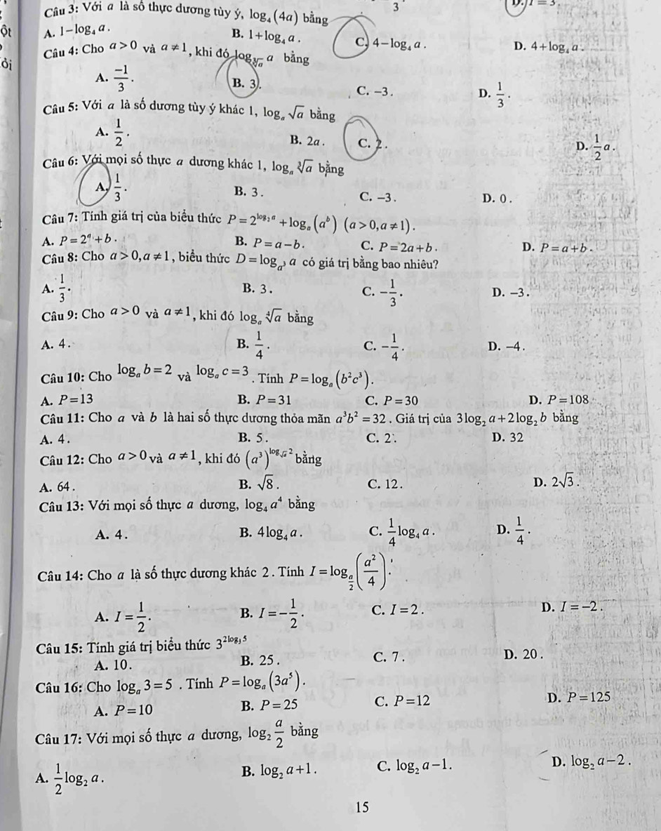 3
D. I=3
Câu 3: Với a là số thực dương tùy ý, log _4(4a) bằng
ột A. l - log₄ a .
B. 1+log _4a. C 4-log _4a.
D. 4+log _4a.
d Câu 4: Cho a>0 và a!= 1 , khi đó log _sqrt[3](a)a bằng
A.  (-1)/3 . B. 3. C. -3 .  1/3 .
D.
Câu 5: Với a là số dương tùy ý khác 1, log _asqrt(a) bhat ang
A.  1/2 . B. 2a . C. 2.
D.  1/2 a.
Câu 6: Với mọi số thực # dương khác 1, log, sqrt[3](a) an g
 1/3 . B. 3 . C. -3 . D. () .
Câu 7: Tính giá trị của biểu thức P=2^(log _2)a+log _a(a^b)(a>0,a!= 1).
A. P=2^a+b. B. P=a-b. C. P=2a+b. D. P=a+b.
Câu 8: Cho a>0,a!= 1 , biểu thức D=log _a^3a có giá trị bằng bao nhiêu?
A.  1/3 · B. 3 . C. - 1/3 . D. -3 .
Câu 9: Cho a>0 và a!= 1 , khi đó log _asqrt[4](a)bang
A. 4 . B.  1/4 . C. - 1/4 . D. -4 .
Câu 10: Cho log _ab=2 và log _ac=3. Tinh P=log _a(b^2c^3).
A. P=13 B. P=31 C. P=30 D. P=108
Câu 11: Cho a và b là hai số thực dương thỏa mãn a^3b^2=32. Giá trị của 3log _2a+2log _2 b bằng
A. 4 . B. 5 . C. 2` D. 32
Câu 12: Cho a>0_vaa!= 1 , khi đó (a^3)^log _sqrt(a)2 bǎng
A. 64 . B. sqrt(8). C. 12 . D. 2sqrt(3).
Câu 13: Với mọi số thực a dương, log _4a^4 bằng
A. 4 . B. 4log _4a. C.  1/4 log _4a. D.  1/4 ·
Câu 14: Cho a là số thực dương khác 2 . Tính I=log _ a/2 ( a^2/4 ).
B.
A. I= 1/2 . I=- 1/2 . C. I=2.
D. I=-2.
Câu 15: Tính giá trị biểu thức 3^(2log _3)5
C. 7 .
A. 10. B. 25 . D. 20 .
Câu 16: Cho log _a3=5. Tính P=log _a(3a^5).
B. P=25 C. P=12
D.
A. P=10 P=125
Câu 17: Với mọi số thực a dương, log _2 a/2 bing
A.  1/2 log _2a.
B. log _2a+1. C. log _2a-1. D. log _2a-2.
15