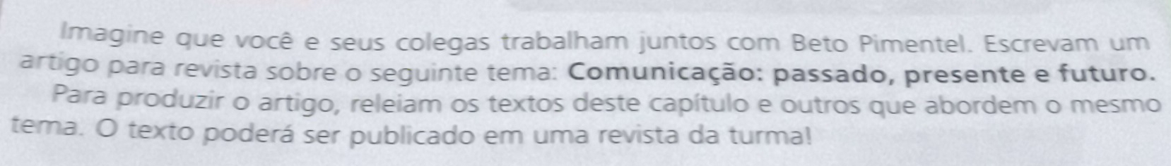 Imagine que você e seus colegas trabalham juntos com Beto Pimentel. Escrevam um 
artigo para revista sobre o seguinte tema: Comunicação: passado, presente e futuro. 
Para produzir o artigo, releiam os textos deste capítulo e outros que abordem o mesmo 
tema. O texto poderá ser publicado em uma revista da turma!