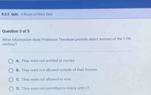 A Room of One's Own
Question 3 of 5
What information does Professor Trevelyan provide about women of the 17th
century?
A. They were not entitled to money.
B. They were not allowed outside of their homes.
C. They were not allowed to vote.
D. They were not permitted to marry until 21.