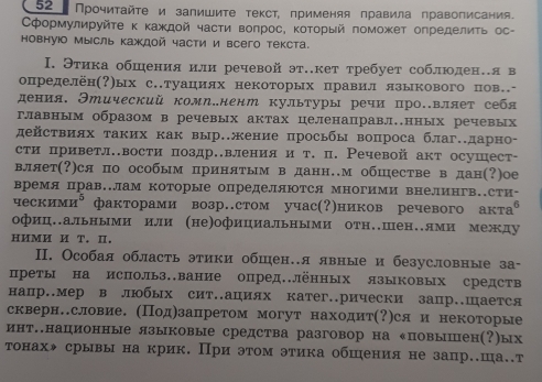 52 Прочиτайτе и залишите τекст, применяя πравила правописания.
Сформулируйτе κ κаждοй часτи воπрос, κоΤοрый поможет определиτь ос-
новнуюо мысль каждой части и всего текста.
Ι. Этика обшения или речевой эт.кет требует соблюден.я в
определён(?)ых с.туациях некоторых правил языкового пов.-
дения. Этический комл.нент культуры речи про.вляет себя
главным образом в речевых актах целенаправл.нных речевых
действиях таких как вырение просьбы вопроса благ.дарно-
сти приветлвости поздр.вления и т. п. Речевой акт осушест-
вляет(?)ся по особым принятым в данн.м обшестве в дан(?)ое
время прав..лам которые определяются многими внелингв..сти-
ческими⁸факторами возр.стом учас(?)ников речевого акта⁶
офиц..альными или (не)официальными отн..шен..лми между
HИMИ И T. Ⅱ.
II. Особая область этики обшен.я явные и безусловные за-
преты на использ.вание опред.Лённых языковых средств
напр.мер в любых сит.ациях катег.рически запр.Шается
скверн.словие. (Πод)занретом могут находит(?)ся и некоторые
инт.национные языковые средства разговор на «повышен(?)ых
τонахж срывы на крик. При эτом этика обшения не зацр.ша..т