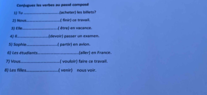 Conjuguez les verbes au passé composé 
1) Tu_ (acheter) les billets? 
2) Nous._ .( finir) ce travail. 
3) Elle_ .( être) en vacance. 
4)I1_ (devoir) passer un examen. 
5) Sophie_ ( partir) en avion. 
6) Les étudiants_ (aller) en France. 
7) Vous_ ( vouloir) faire ce travail. 
8) Les filles_ ( venir) nous voir.