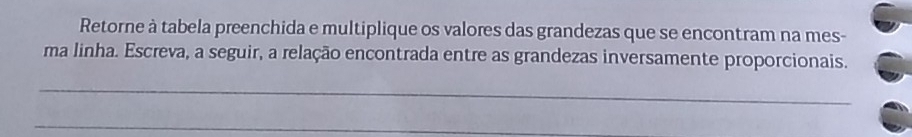 Retorne à tabela preenchida e multiplique os valores das grandezas que se encontram na mes- 
ma linha. Escreva, a seguir, a relação encontrada entre as grandezas inversamente proporcionais. 
_ 
_