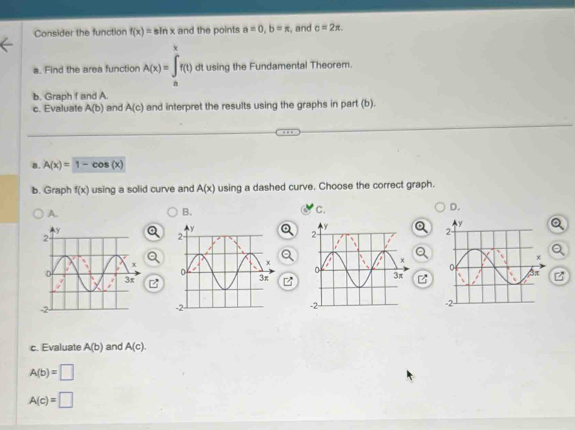 Consider the function f(x)=sin x and the points a=0, b=π , and c=2π. 
a. Find the area function A(x)=∈tlimits _a^xf(t) dt using the Fundamental Theorem.
b. Graph f and A.
c. Evaluate A(b) and A(c) and interpret the results using the graphs in part (b).
a. A(x)=1-cos (x)
b. Graph f(x) using a solid curve and A(x) using a dashed curve. Choose the correct graph.
A.
B.
C.
D.
c. Evaluate A(b) and A(c).
A(b)=□
A(c)=□