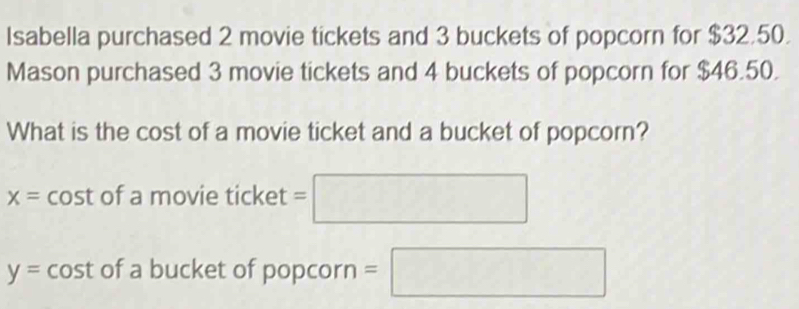 Isabella purchased 2 movie tickets and 3 buckets of popcorn for $32.50. 
Mason purchased 3 movie tickets and 4 buckets of popcorn for $46.50. 
What is the cost of a movie ticket and a bucket of popcorn?
x= cost of a movie ticket =□
y=cos t of a bucket of popcorn =□