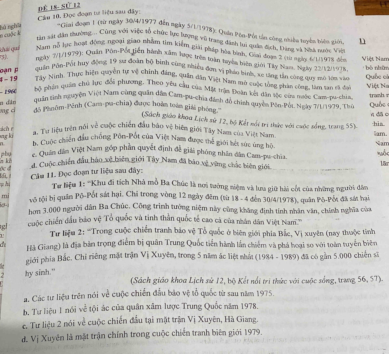 đÈ 18- Sử 12
Câu 10. Đọc đoạn tư liệu sau đây:
hủ nghĩa
*Giai đoạn 1 (từ ngày 30/4/1977 đến ngày 5/1/1978): Quân Pôn-Pốt tấn công nhiều tuyến biên giới, 1)
n cuộc k
tàân sát dân thường... Cùng với việc tổ chức lực lượng vũ trang đánh lui quân địch, Đảng và Nhà nước Việt
khái quá Nam nỗ lực hoạt động ngoại giao nhằm tìm kiếm giải pháp hòa bình, Giai đoạn 2 (từ ngày 6/1/1978 đến Việt Nam
75). ngày 7/1/1979): Quân Pôn-Pốt tiến hành xâm lược trên toàn tuyến biên giới Tây Nam. Ngày 22/12/1978. bỏ nhữn
oạn p quân Pôn-Pốt huy động 19 sư đoàn bộ binh cùng nhiều đơn vị pháo binh, xe tăng tấn công quy mô lớn vào Quốc cả
4 - 19  Tây Ninh. Thực hiện quyền tự vệ chính đáng, quân dân Việt Nam mở cuộc tổng phản công, làm tan rã đại Việt Na
- 1960  bộ phận quân chủ lực đối phương. Theo yêu cầu của Mặt trận Đoàn kết dân tộc cứu nước Cam-pu-chia, tranh r
n dân quân tình nguyện Việt Nam cùng quân dân Cam-pu-chia đánh đồ chính quyền Pôn-Pốt. Ngày 7/1/1979, Thủ
ng cl đô Phnôm-Pênh (Cam-pu-chia) được hoàn toàn giải phóng.''  Quốc 
t đã c
(Sách giáo khoa Lịch sử 12, bộ Kết nổi tri thức với cuộc sống, trang 55). :hia.
ách r
a. Tư liệu trên nói về cuộc chiến đấu bảo vệ biên giới Tây Nam của Việt Nam.
Tam.
ng ki b. Cuộc chiến đấu chống Pôn-Pốt của Việt Nam được thế giới hết sức ủng hộ.
n. Nam
phụ c. Quân dân Việt Nam góp phần quyết định để giải phóng nhân dân Cam-pu-chia. luốc
n kh
ớc đ d. Cuộc chiến đấu bảo vệ biên giới Tây Nam đã bảo vệ vững chắc biên giới. lãn
đổi, 1 Câu 11. Đọc đoạn tư liệu sau đây:
ụ hệ   Tư liệu 1: “Khu đi tích Nhà mồ Ba Chúc là nơi tưởng niệm và lưu giữ hài cốt của những người dân
mi vô tội bị quân Pô-Pốt sát hại. Chỉ trong vòng 12 ngày đêm (từ 18 - 4 đến 30/4/1978), quân Pô-Pốt đã sát hại
i0 -1 hơn 3.000 người dân Ba Chúc. Công trình tưởng niệm này cũng khăng định tính nhân văn, chính nghĩa của
gl
cuộc chiến đấu bảo vệ Tổ quốc và tinh thần quốc tế cao cả của nhân dân Việt Nam.''
1:
Từ liệu 2: “Trong cuộc chiến tranh bảo vệ Tổ quốc ở biên giới phía Bắc, Vị xuyên (nay thuộc tinh
đ Hà Giang) là địa bàn trọng điểm bị quân Trung Quốc tiến hành lấn chiếm và phá hoại so với toàn tuyến biên
it
giới phía Bắc. Chỉ riêng mặt trận Vị Xuyên, trong 5 năm ác liệt nhất (1984 - 1989) đã có gần 5.000 chiến sĩ
2 hy sinh.”
(Sách giáo khoa Lịch sử 12, bộ Kết nổi tri thức với cuộc sống, trang 56, 57).
a. Các tư liệu trên nói về cuộc chiến đấu bảo vệ tổ quốc từ sau năm 1975.
b. Tư liệu 1 nói về tội ác của quân xâm lược Trung Quốc năm 1978.
c. Tư liệu 2 nói về cuộc chiến đấu tại mặt trận Vị Xuyên, Hà Giang.
d. Vị Xuyên là mặt trận chính trong cuộc chiến tranh biên giới 1979.