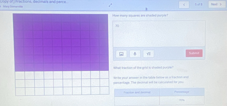 Copy of ] Fractions, decimals and perce... 
< 
Mary Somerville  5 of 8 Next > 
How many squares are shaded purple?
70
sqrt(± ) 
Submit 
What fraction of the grid is shaded purple? 
Write your answer in the table below as a fraction and 
percentage. The decimal will be calculated for you. 
Fraction and decimal Percentage
70%