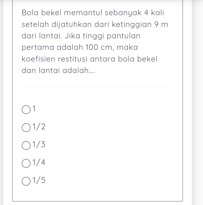 Bola bekel memantul sebanyak 4 kali
setelah dijatuhkan dari ketinggian 9 m
dari lantai. Jika tinggi pantulan
pertama adalah 100 cm, maka
koefisien restitusi antara bola bekel
dan lantai adalah....
1
1/2
1/3
1/4
1/5