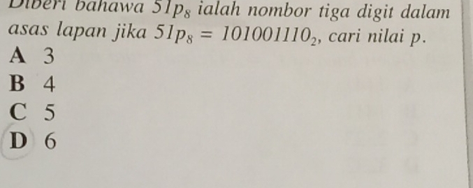 Diberi bahawa 51p_8 ialah nombor tiga digit dalam
asas lapan jika 51p_8=101001110_2 , cari nilai p.
A 3
B 4
C 5
D 6