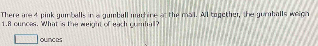 There are 4 pink gumballs in a gumball machine at the mall. All together, the gumballs weigh
1.8 ounces. What is the weight of each gumball?
□ ounces