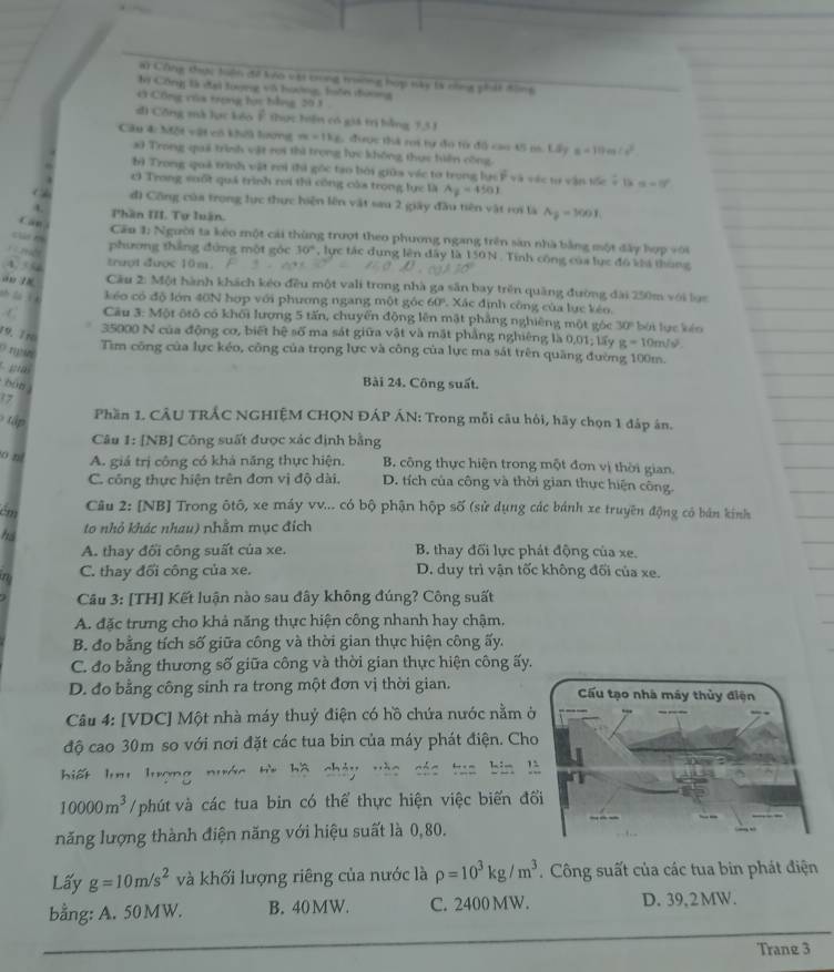 Công đợc tuện đề Va vậi bong trường hợp này tk nng phát đông
h Công là đại tượng vô hướng, luớn đương
Ở Công vủa trợng họ bằng 20 1 .
đi Công mà lục kóo Ê thực hiện có giá trị bằng 7,31
Câu đ MDE=24 K vô khếa lưương m=1ks 1 được thà ri tự đo từ đồ cao 45 m. Lấy a=10m(e^2
a) Trong quả trình vật rợi thì trọng lc không thực hiên công
bị Trong quả trình vật rơi thì gốc tạo bởi giữa véc tơ trong lực Ý và vậc tự vận tốc = là alpha =0°
Trong suốt quả trình rơi thì công cáa trong lực là A_2=450J
đ) Công của trọng lực thực hiện lên vật sau 2 giây đầu tiên vật roi là A_j=300I_1
L Phần III. Tự luân.
Cầu 1: Người ta kêo một cái thùng trượt theo phương ngang trên sản nhà bằng một đây hợp với
phương thắng đứng một góc 30° , lực tác đung lên đây là 150N . Tính công của lực đô khả thùng
4  trượt được 10m.
an 18  Cầu 2: Một hành khách kéo đều một vali trong nhà ga săn bay trên quảng đường đài 250m với lạc
shāa i kéo có độ lớn 40N hợp với phương ngang một góc 60° Xác định công của lực kéo.
C  Cầu 3: Một ôtô có khối lượng 5 tấn, chuyển động lên mật phẳng nghiêng một góc overline MP bái lục kêo
19. Tro
35000 N của động cơ, biết hệ số ma sát giữa vật và mặt phẳng nghiêng là 0,01; lấy g=10m/s^2.
Tìm công của lực kéo, công của trọng lực và công của lực ma sát trên quãng đường 100m.
g
bun 
Bài 24. Công suất.
17
tập 
Phần 1. CÂU TRÂC NGHIỆM CHQN ĐÁP ÁN: Trong mỗi câu hỏi, hãy chọn 1 đáp ân.
Câu 1: [NB] Công suất được xác định bằng
o ní A. giá trị công có khá năng thực hiện B. công thực hiện trong một đơn vị thời gian.
C. công thực hiện trên đơn vị độ dài. D. tích của công và thời gian thực hiện công.
ém  Câu 2: [NB] Trong ôtô, xe máy vv... có bộ phận hộp số (sử dụng các bánh xe truyền động có bản kinh
hs to nhỏ khác nhau) nhằm mục đích
A. thay đối công suất của xe. B. thay đối lực phát động của xe.
n C. thay đối công của xe. D. duy trì vận tốc không đối của xe.
Câu 3: [TH] Kết luận nào sau đây không đúng? Công suất
A. đặc trưng cho khả năng thực hiện công nhanh hay chậm,
B. đo bằng tích số giữa công và thời gian thực hiện công ấy.
C. đo bằng thương số giữa công và thời gian thực hiện công ấy.
D. đo bằng công sinh ra trong một đơn vị thời gian. 
Câu 4: [VDC] Một nhà máy thuỷ điện có hồ chứa nước nằm 
độ cao 30m so với nơi đặt các tua bin của máy phát điện. Ch
biết lưu lượng nước từ bộ chảy và tuō bin l
10000m^3 /phút và các tua bin có thể thực hiện việc biến đổ
năng lượng thành điện năng với hiệu suất là 0,80.
Lấy g=10m/s^2 và khối lượng riêng của nước là rho =10^3kg/m^3. Công suất của các tua bin phát điện
bằng: A. 50 MW. B. 40MW. C. 2400 MW. D. 39, 2 MW.
Trane 3