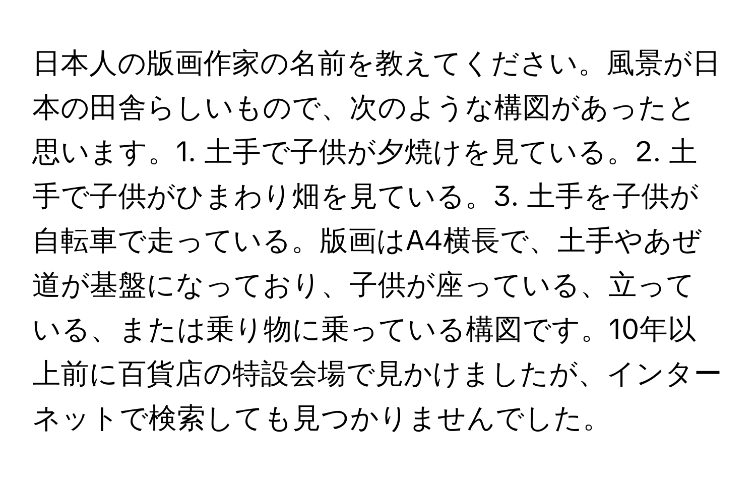 日本人の版画作家の名前を教えてください。風景が日本の田舎らしいもので、次のような構図があったと思います。1. 土手で子供が夕焼けを見ている。2. 土手で子供がひまわり畑を見ている。3. 土手を子供が自転車で走っている。版画はA4横長で、土手やあぜ道が基盤になっており、子供が座っている、立っている、または乗り物に乗っている構図です。10年以上前に百貨店の特設会場で見かけましたが、インターネットで検索しても見つかりませんでした。