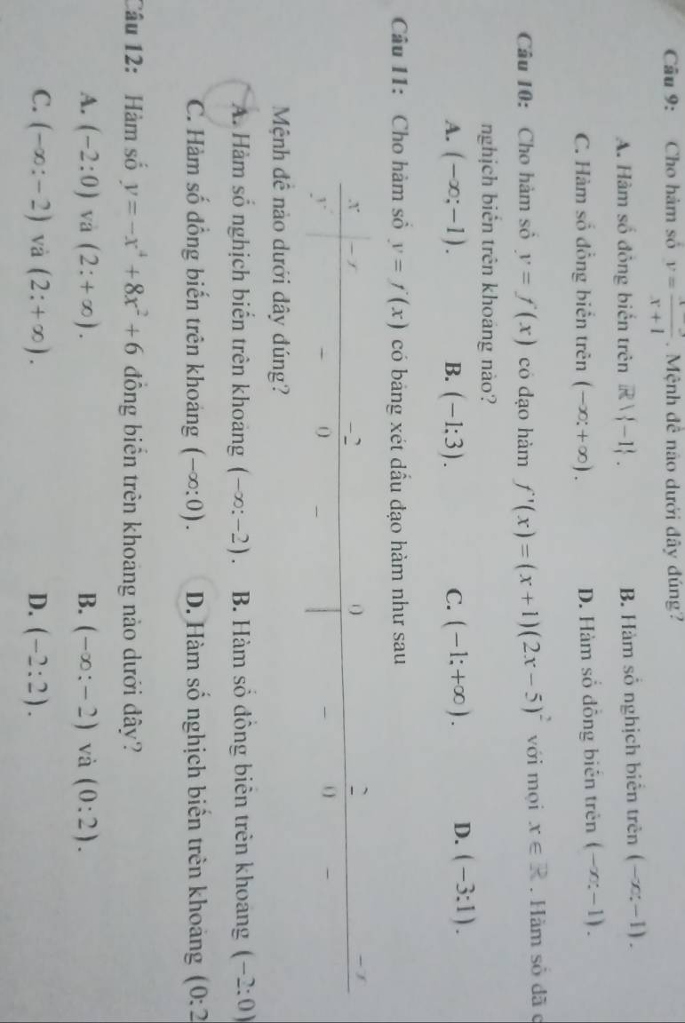 Cho hàm số y= (x-3)/x+1 . Mệnh đề não dưới đây đúng?
A. Hàm số đông biển trên R -1. B. Hàm số nghịch biên trên (-x:-1).
C. Hàm số đồng biển trên (-∈fty ;+∈fty ). D. Hàm số đồng biên trên (-x:-1). 
Câu 10: Cho hàm số y=f(x) có dạo hàm f'(x)=(x+1)(2x-5)^2 với mọi x∈ R. Hàm sỏ đã c
nghịch biên trên khoáng nào?
A. (-∈fty ;-1). B. (-1:3). C. (-1;+∈fty ). D. (-3:1). 
Câu 11: Cho hàm số y=f(x) có bảng xét dầu đạo hàm như sau
Mệnh đề nào dưới đây đúng?
A. Hàm số nghịch biển trên khoảng (-∈fty :-2). B. Hàm số đồng biên trên khoang (-2:0)
C. Hàm số đồng biến trên khoảng (-∈fty :0). D. Hàm số nghịch biển trên khoảng (0:2
Câu 12: Hàm số y=-x^4+8x^2+6 đồng biên trên khoang nào dưới đây?
A. (-2:0) và (2:+∈fty ). B. (-∈fty :-2) và (0:2).
C. (-∈fty :-2) và (2:+∈fty ). D. (-2:2).