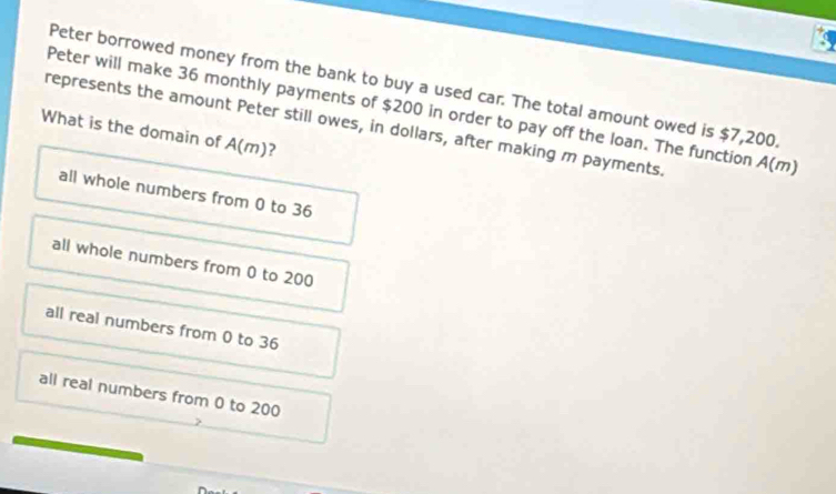 Peter borrowed money from the bank to buy a used car. The total amount owed is $7,200
Peter will make 36 monthly payments of $200 in order to pay off the loan. The function
What is the domain of represents the amount Peter still owes, in dollars, after making m payments. A(n 7)
A(m) 2
all whole numbers from 0 to 36
all whole numbers from 0 to 200
all real numbers from 0 to 36
all real numbers from 0 to 200