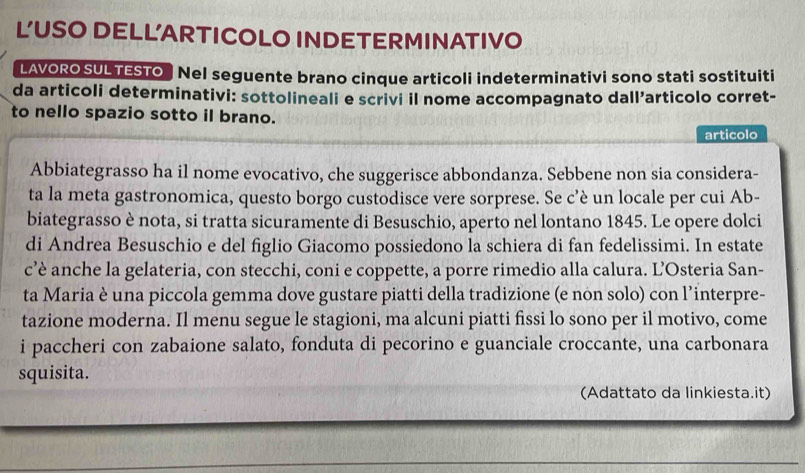 L'USO DELL'ARTICOLO INDETERMINATIVO 
LAVORO SUL TESTO Nel seguente brano cinque articoli indeterminativi sono stati sostituiti 
da articoli determinativi: sottolineali e scrivi il nome accompagnato dallarticolo corret- 
to nello spazio sotto il brano. 
articolo 
Abbiategrasso ha il nome evocativo, che suggerisce abbondanza. Sebbene non sia considera- 
ta la meta gastronomica, questo borgo custodisce vere sorprese. Se c’è un locale per cui Ab- 
biategrasso è nota, si tratta sicuramente di Besuschio, aperto nel lontano 1845. Le opere dolci 
di Andrea Besuschio e del figlio Giacomo possiedono la schiera di fan fedelissimi. In estate 
c’è anche la gelateria, con stecchi, coni e coppette, a porre rimedio alla calura. L’Osteria San- 
ta Maria è una piccola gemma dove gustare piatti della tradizione (e non solo) con l’interpre- 
tazione moderna. Il menu segue le stagioni, ma alcuni piatti fissi lo sono per il motivo, come 
i paccheri con zabaione salato, fonduta di pecorino e guanciale croccante, una carbonara 
squisita. 
(Adattato da linkiesta.it)