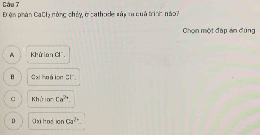 Điện phân CaCl_2 chóng chảy, ở cathode xảy ra quá trình nào?
Chọn một đáp án đúng
A Khử ion Cl^-.
B Oxi hoá ion Cl^-.
C Khử ion Ca^(2+).
D Oxi hoá ion Ca^(2+).